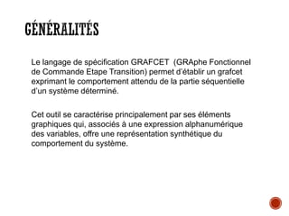 GÉNÉRALITÉS
Le langage de spécification GRAFCET (GRAphe Fonctionnel
de Commande Etape Transition) permet d’établir un grafcet
exprimant le comportement attendu de la partie séquentielle
d’un système déterminé.
Cet outil se caractérise principalement par ses éléments
graphiques qui, associés à une expression alphanumérique
des variables, offre une représentation synthétique du
comportement du système.
 