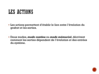 LES ACTIONS
▪ Les actions permettent d’établir le lien entre l’évolution du
grafcet et les sorties.
▪ Deux modes, mode continu ou mode mémorisé, décrivent
comment les sorties dépendent de l’évolution et des entrées
du système.
 