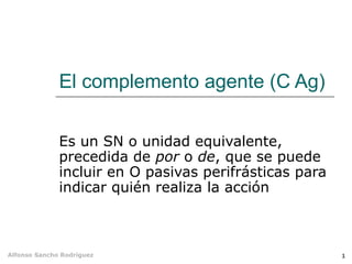 El complemento agente (C Ag)

              Es un SN o unidad equivalente,
              precedida de por o de, que se puede
              incluir en O pasivas perifrásticas para
              indicar quién realiza la acción



Alfonso Sancho Rodríguez                                1
 