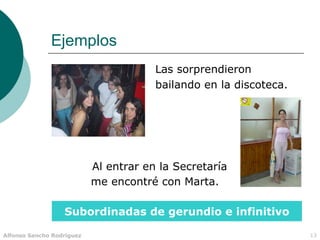 Ejemplos
                                       Las sorprendieron
                                       bailando en la discoteca.




                           Al entrar en la Secretaría
                           me encontré con Marta.

                  Subordinadas de gerundio e infinitivo

Alfonso Sancho Rodríguez                                           13
 