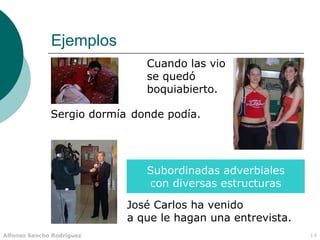 Ejemplos
                              Cuando las vio
                              se quedó
                              boquiabierto.

              Sergio dormía donde podía.




                              Subordinadas adverbiales
                              con diversas estructuras

                           José Carlos ha venido
                           a que le hagan una entrevista.
Alfonso Sancho Rodríguez                                    14
 