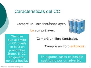 Características del CC

                 Compré un libro fantástico ayer.

                           Lo compré ayer.
        Mientras
      que al omitir           Compré un libro fantástico.
      un CD queda
       en la O un                  Compré un libro entonces.
       pronombre
      átono, El CC,
       en general,               En algunos casos es posible
     no deja huella.             sustituirlo por un adverbio.
Alfonso Sancho Rodríguez                                        3
 