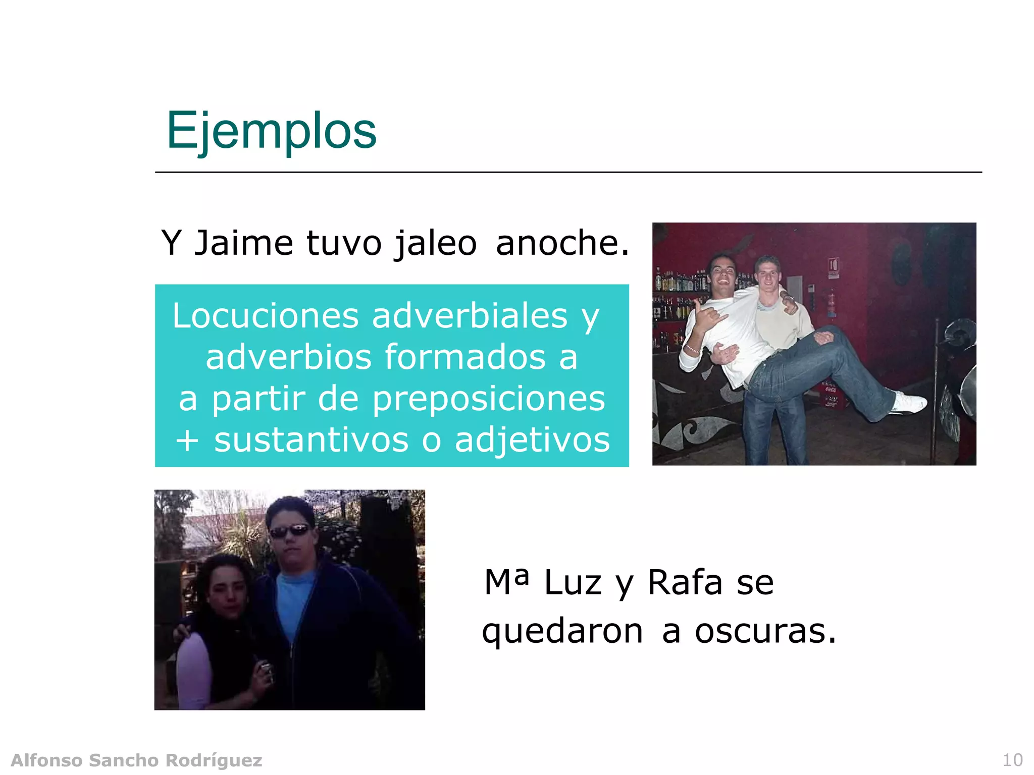 Ejemplos

              Y Jaime tuvo jaleo anoche.

               Locuciones adverbiales y
                 adverbios formados a
               a partir de preposiciones
               + sustantivos o adjetivos



                                Mª Luz y Rafa se
                                quedaron a oscuras.


Alfonso Sancho Rodríguez                              10
 