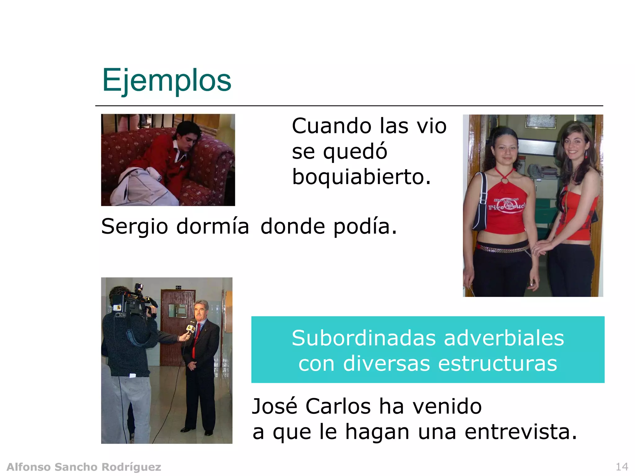 Ejemplos
                              Cuando las vio
                              se quedó
                              boquiabierto.

              Sergio dormía donde podía.




                              Subordinadas adverbiales
                              con diversas estructuras

                           José Carlos ha venido
                           a que le hagan una entrevista.
Alfonso Sancho Rodríguez                                    14
 