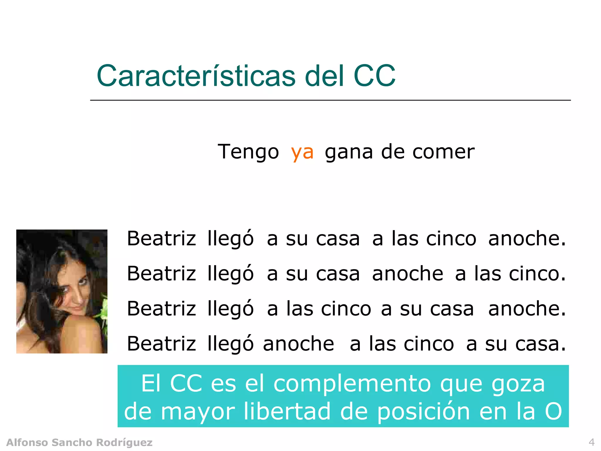 Características del CC

                           Tengo ya gana de comer



                   Beatriz llegó a su casa a las cinco anoche.
                   Beatriz llegó a su casa anoche a las cinco.
                   Beatriz llegó a las cinco a su casa anoche.
                   Beatriz llegó anoche a las cinco a su casa.

                    El CC es el complemento que goza
                   de mayor libertad de posición en la O
Alfonso Sancho Rodríguez                                         4
 