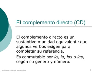 El complemento directo (CD) El complemento directo es un sustantivo o unidad equivalente que algunos verbos exigen para completar su referencia. Es conmutable por  lo ,  la ,  los  o  las , según su género y número. 