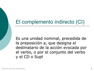 1Alfonso Sancho Rodríguez
El complemento indirecto (CI)
Es una unidad nominal, precedida de
la preposición a, que designa el
destinatario de la acción evocada por
el verbo, o por el conjunto del verbo
y el CD o Supl
 