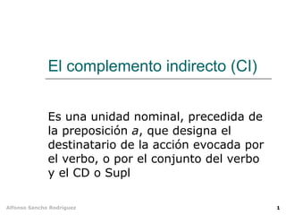 El complemento indirecto (CI) Es una unidad nominal, precedida de la preposición  a , que designa el destinatario de la acción evocada por el verbo, o por el conjunto del verbo y el CD o Supl 