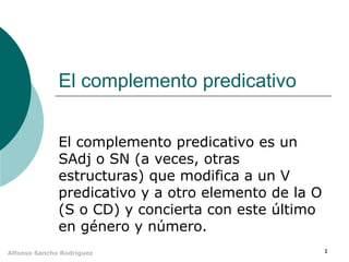 1Alfonso Sancho Rodríguez
El complemento predicativo
El complemento predicativo es un
SAdj o SN (a veces, otras
estructuras) que modifica a un V
predicativo y a otro elemento de la O
(S o CD) y concierta con este último
en género y número.
 