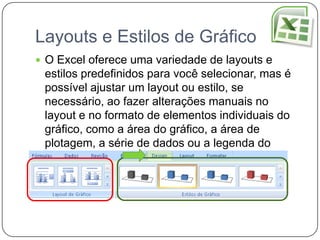 Layouts e Estilos de Gráfico
 O Excel oferece uma variedade de layouts e
 estilos predefinidos para você selecionar, mas é
 possível ajustar um layout ou estilo, se
 necessário, ao fazer alterações manuais no
 layout e no formato de elementos individuais do
 gráfico, como a área do gráfico, a área de
 plotagem, a série de dados ou a legenda do
 gráfico.
 