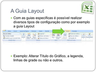 A Guia Layout
 Com as guias específicas é possível realizar
 diversos tipos de configuração como por exemplo
 a guia Layout




 Exemplo: Alterar Título do Gráfico, a legenda,
 linhas de grade ou não e outros.
 