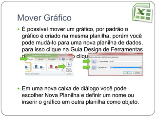 Mover Gráfico
 É possível mover um gráfico, por padrão o
 gráfico é criado na mesma planilha, porém você
 pode mudá-lo para uma nova planilha de dados,
 para isso clique na Guia Design de Ferramentas
 de Gráfico, após isso clique em Mover Gráfico.




 Em uma nova caixa de diálogo você pode
 escolher Nova Planilha e definir um nome ou
 inserir o gráfico em outra planilha como objeto.
 