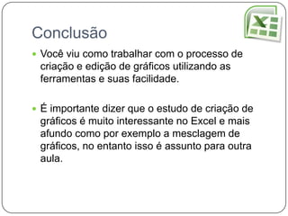 Conclusão
 Você viu como trabalhar com o processo de
 criação e edição de gráficos utilizando as
 ferramentas e suas facilidade.

 É importante dizer que o estudo de criação de
 gráficos é muito interessante no Excel e mais
 afundo como por exemplo a mesclagem de
 gráficos, no entanto isso é assunto para outra
 aula.
 