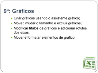 9ª: Gráficos
   Criar gráficos usando o assistente gráfico;
   Mover, mudar o tamanho e excluir gráficos;
   Modificar títulos de gráficos e adicionar rótulos
    dos eixos;
   Mover e formatar elementos de gráfico;
 