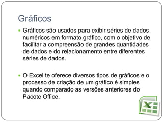 Gráficos
 Gráficos são usados para exibir séries de dados
 numéricos em formato gráfico, com o objetivo de
 facilitar a compreensão de grandes quantidades
 de dados e do relacionamento entre diferentes
 séries de dados.

 O Excel te oferece diversos tipos de gráficos e o
 processo de criação de um gráfico é simples
 quando comparado as versões anteriores do
 Pacote Office.
 