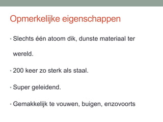 Opmerkelijke eigenschappen
• Slechts één atoom dik, dunste materiaal ter
wereld.
• 200 keer zo sterk als staal.
• Super geleidend.
• Gemakkelijk te vouwen, buigen, enzovoorts
 