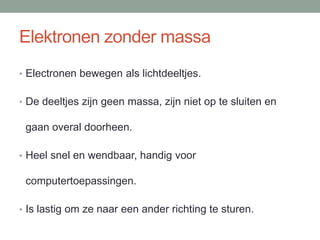 Elektronen zonder massa
• Electronen bewegen als lichtdeeltjes.
• De deeltjes zijn geen massa, zijn niet op te sluiten en
gaan overal doorheen.
• Heel snel en wendbaar, handig voor
computertoepassingen.
• Is lastig om ze naar een ander richting te sturen.
 