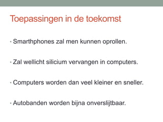 Toepassingen in de toekomst
• Smarthphones zal men kunnen oprollen.
• Zal wellicht silicium vervangen in computers.
• Computers worden dan veel kleiner en sneller.
• Autobanden worden bijna onverslijtbaar.
 