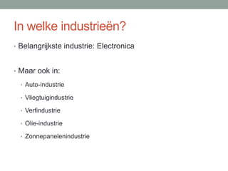 In welke industrieën?
• Belangrijkste industrie: Electronica
• Maar ook in:
• Auto-industrie
• Vliegtuigindustrie
• Verfindustrie
• Olie-industrie
• Zonnepanelenindustrie
 