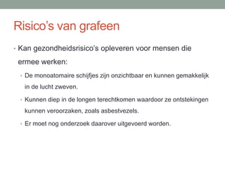Risico’s van grafeen
• Kan gezondheidsrisico’s opleveren voor mensen die
ermee werken:
• De monoatomaire schijfjes zijn onzichtbaar en kunnen gemakkelijk
in de lucht zweven.
• Kunnen diep in de longen terechtkomen waardoor ze ontstekingen
kunnen veroorzaken, zoals asbestvezels.
• Er moet nog onderzoek daarover uitgevoerd worden.
 