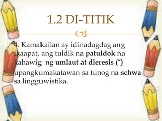 
4. Kamakailan ay idinadagdag ang
ikaapat, ang tuldik na patuldok na
kahawig ng umlaut at dieresis (¨)
upangkumakatawan sa tunog na schwa
sa lingguwistika.
1.2 DI-TITIK
 