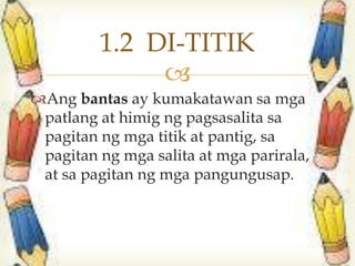 
Ang bantas ay kumakatawan sa mga
patlang at himig ng pagsasalita sa
pagitan ng mga titik at pantig, sa
pagitan ng mga salita at mga parirala,
at sa pagitan ng mga pangungusap.
1.2 DI-TITIK
 