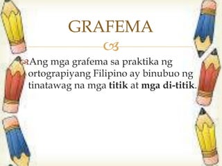 
Ang mga grafema sa praktika ng
ortograpiyang Filipino ay binubuo ng
tinatawag na mga titik at mga di-titik.
GRAFEMA
 