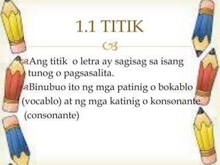 
Ang titik o letra ay sagisag sa isang
tunog o pagsasalita.
Binubuo ito ng mga patinig o bokablo
(vocablo) at ng mga katinig o konsonante
(consonante)
1.1 TITIK
 