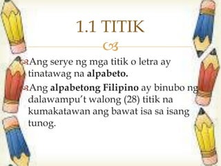 
Ang serye ng mga titik o letra ay
tinatawag na alpabeto.
Ang alpabetong Filipino ay binubo ng
dalawampu’t walong (28) titik na
kumakatawan ang bawat isa sa isang
tunog.
1.1 TITIK
 