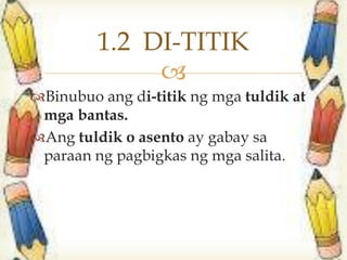 
Binubuo ang di-titik ng mga tuldik at
mga bantas.
Ang tuldik o asento ay gabay sa
paraan ng pagbigkas ng mga salita.
1.2 DI-TITIK
 