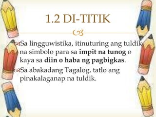 
Sa lingguwistika, itinuturing ang tuldik
na simbolo para sa impit na tunog o
kaya sa diin o haba ng pagbigkas.
Sa abakadang Tagalog, tatlo ang
pinakalaganap na tuldik.
1.2 DI-TITIK
 