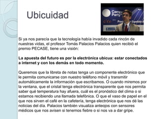 Ubicuidad

Si ya nos parecía que la tecnología había invadido cada rincón de
nuestras vidas, el profesor Tomás Palacios Palacios quien recibió el
premio PECASE, tiene una visión:

La apuesta del futuro es por la electrónica ubicua: estar conectados
a internet y con los demás en todo momento.

Queremos que la libreta de notas tenga un componente electrónico que
le permita comunicarse con nuestro teléfono móvil y transmitir
automáticamente la información que escribamos. O cuando miremos por
la ventana, que el cristal tenga electrónica transparente que nos permita
saber qué temperatura hay afuera, cuál es el pronóstico del clima o si
estamos recibiendo una llamada telefónica. O que el vaso de papel en el
que nos sirven el café en la cafetería, tenga electrónica que nos dé las
noticias del día. Palacios también visualiza anteojos con sensores
médicos que nos avisen si tenemos fiebre o si nos va a dar gripe.
 