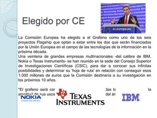 Elegido por CE
La Comisión Europea ha elegido a el Grafeno como uno de los seis
proyectos Flagship que optan a estar entre los dos que serán financiados
por la Unión Europea en el campo de las tecnologías de la información en la
próxima década.
Una veintena de grandes empresas multinacionales -del calibre de IBM,
Nokia o Texas Instruments- se han reunido en la sede del Consejo Superior
de Investigaciones Científicas (CSIC), para dar a conocer sus infinitas
posibilidades y determinar su 'hoja de ruta' en relación con conseguir esos
1.000 millones de euros que la Comisión destinaría a su investigación en
los próximos 10 años.

"El grafeno será como el plástico. Estará en todas las partes, porque la
amplitud de sus usos es enorme, mucho más allá del ámbito electrónico"
 