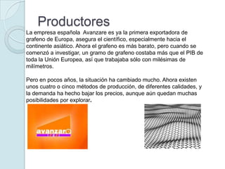 Productores
La empresa española Avanzare es ya la primera exportadora de
grafeno de Europa, asegura el científico, especialmente hacia el
continente asiático. Ahora el grafeno es más barato, pero cuando se
comenzó a investigar, un gramo de grafeno costaba más que el PIB de
toda la Unión Europea, así que trabajaba sólo con milésimas de
milímetros.

Pero en pocos años, la situación ha cambiado mucho. Ahora existen
unos cuatro o cinco métodos de producción, de diferentes calidades, y
la demanda ha hecho bajar los precios, aunque aún quedan muchas
posibilidades por explorar.
 