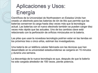 Aplicaciones y Usos:
    Energía
Científicos de la Universidad de Northwestern en Estados Unido han
creado un electrodo para las baterías de ión de litio que permite que las
baterías conserven la carga hasta diez veces más que la tecnología
actual. Las baterías con el nuevo electrodo también se pueden cargar diez
veces más rápido que las actuales. Uno de los cambios clave está
relacionado con la perforación de orificios minúsculos en la batería.

Las pilas que usan la novedosa tecnología podrían estar en las tiendas en
los próximos tres o cinco años, estiman los investigadores.

Una batería de un teléfono celular fabricada con las técnicas que han
desarrollado en la universidad estadounidense se cargaría en 15 minutos
y duraría una semana.

La desventaja de la nueva tecnología es que, después de que la batería
ha sido cargada alrededor de 150 veces, pierde potencia.
 