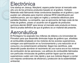 Electrónica
Una startup en Jessup, Maryland, espera poder lanzar al mercado este
año uno de los primeros productos basado en el grafeno. Vorbeck
Materials está fabricando tintas conductoras basadas en el grafeno y que
pueden ser utilizadas para imprimir antenas RFID (identificación por
radiofrecuencia, por sus siglas en inglés) y contactos eléctricos para
pantallas flexibles. La compañía, que se aprovecha del bajo coste de las
tintas de grafeno, posee un acuerdo con el gigante de productos
químicos alemán BASF para lanzar al mercado este producto en breve.
Será la prueba definitiva de que el grafeno es un material del presente.

Aeronáutica
El Pentágono ha asignado tres millones de dólares a la Universidad de
Princeton para que desarrolle diminutas hojas de grafeno que, añadidas
al combustible empleado en los motores de los aviones supersónicos,
consigan una optimización en su funcionamiento y una reducción en el
consumo y la contaminación ambiental. Según los científicos, este
desarrollo puede alumbrar el nacimiento de una nueva era en los motores
de combustión de las aeronaves. Los aditivos de combustible fabricados
con partículas minúsculas de grafeno podrían lograr que los aviones
supersónicos vuelen aún más rápido y que sus motores lleguen a contar
con mejores condiciones de eficiencia y protección de la sostenibilidad
ambiental.
 