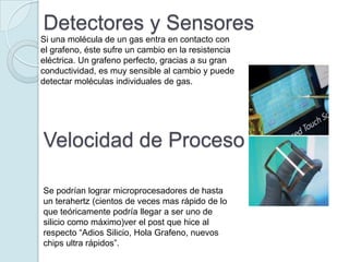 Detectores y Sensores
Si una molécula de un gas entra en contacto con
el grafeno, éste sufre un cambio en la resistencia
eléctrica. Un grafeno perfecto, gracias a su gran
conductividad, es muy sensible al cambio y puede
detectar moléculas individuales de gas.




Velocidad de Proceso

Se podrían lograr microprocesadores de hasta
un terahertz (cientos de veces mas rápido de lo
que teóricamente podría llegar a ser uno de
silicio como máximo)ver el post que hice al
respecto “Adios Silicio, Hola Grafeno, nuevos
chips ultra rápidos”.
 