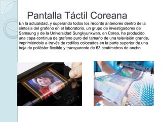 Pantalla Táctil Coreana
En la actualidad, y superando todos los récords anteriores dentro de la
síntesis del grafeno en el laboratorio, un grupo de investigadores de
Samsung y de la Universidad Sungkyunkwan, en Corea, ha producido
una capa continua de grafeno puro del tamaño de una televisión grande,
imprimiéndolo a través de rodillos colocados en la parte superior de una
hoja de poliéster flexible y transparente de 63 centímetros de ancho
 