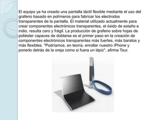 El equipo ya ha creado una pantalla táctil flexible mediante el uso del
grafeno basado en polímeros para fabricar los electrodos
transparentes de la pantalla. El material utilizado actualmente para
crear componentes electrónicos transparentes, el óxido de estaño e
indio, resulta caro y frágil. La producción de grafeno sobre hojas de
poliéster capaces de doblarse es el primer paso en la creación de
componentes electrónicos transparentes más fuertes, más baratos y
más flexibles. "Podríamos, en teoría, enrollar nuestro iPhone y
ponerlo detrás de la oreja como si fuera un lápiz", afirma Tour.
 
