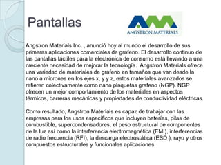 Pantallas
Angstron Materials Inc. , anunció hoy al mundo el desarrollo de sus
primeras aplicaciones comerciales de grafeno. El desarrollo continuo de
las pantallas táctiles para la electrónica de consumo está llevando a una
creciente necesidad de mejorar la tecnología. Angstron Materials ofrece
una variedad de materiales de grafeno en tamaños que van desde la
nano a micrones en los ejes x, y y z, estos materiales avanzados se
refieren colectivamente como nano plaquetas grafeno (NGP). NGP
ofrecen un mejor comportamiento de los materiales en aspectos
térmicos, barreras mecánicas y propiedades de conductividad eléctricas.

Como resultado, Angstron Materials es capaz de trabajar con las
empresas para los usos específicos que incluyen baterías, pilas de
combustible, supercondensadores, el peso estructural de componentes
de la luz así como la interferencia electromagnética (EMI), interferencias
de radio frecuencia (RFI), la descarga electrostática (ESD ), rayo y otros
compuestos estructurales y funcionales aplicaciones.
 