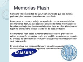 Memorias Flash
Samsung y la universidad de UCLA han anunciado que ese material
podrá emplearse con éxito en las memorias flash.

La empresa surcoreana trabaja para poder incorporar ese material en
sus memorias flash, ya que según se desprende de las investigaciones
llevadas a cabo junto a la universidad californiana, emplear el grafeno en
lugar del silicio podría alargar la vida útil de esos productos.

Las memorias flash podrá aumentar gracias al uso del grafeno y las
celdas serían más pequeñas, por lo que también se reduciría su espacio.
El proceso de fabricación de los futuros dispositivos de almacenamiento
será más sencillo.

El objetivo final que persigue Samsung es poder comercializar las
citadas memorias hechas con grafeno dentro de unos años.
 