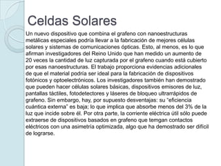 Celdas Solares
Un nuevo dispositivo que combina el grafeno con nanoestructuras
metálicas especiales podría llevar a la fabricación de mejores células
solares y sistemas de comunicaciones ópticas. Esto, al menos, es lo que
afirman investigadores del Reino Unido que han medido un aumento de
20 veces la cantidad de luz capturada por el grafeno cuando está cubierto
por esas nanoestructuras. El trabajo proporciona evidencias adicionales
de que el material podría ser ideal para la fabricación de dispositivos
fotónicos y optoelectrónicos. Los investigadores también han demostrado
que pueden hacer células solares básicas, dispositivos emisores de luz,
pantallas táctiles, fotodetectores y láseres de bloqueo ultrarrápidos de
grafeno. Sin embargo, hay, por supuesto desventajas: su “eficiencia
cuántica externa” es baja; lo que implica que absorbe menos del 3% de la
luz que incide sobre él. Por otra parte, la corriente eléctrica útil sólo puede
extraerse de dispositivos basados ​en grafeno que temgan contactos
eléctricos con una asimetría optimizada, algo que ha demostrado ser difícil
de lograrse.
 