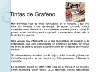 Tintas de Grafeno
Hay diferentes tipos de tintas conductoras en el mercado. Cada tinta
tiene sus ventajas y sus desventajas. Se siguen buscando nuevos
materiales como alternativa a los materiales actuales (plata o cobre). El
grafeno es uno de ellos y está empezando a revolucionar el mercado de
la electrónica impresa.

Otra ventaja muy interesante es la baja temperatura de curación o de
sinterización, que abre posibilidades en diferentes sustratos. En breve
las tintas de grafeno estarán disponibles para ser utilizadas en inyección
de tinta.

Se están realizando estudios para la mejora de las tintas de grafeno para
impresión serigráfica, ya que hoy por hoy, éstas presentan problemas de
migración.

La aplicación directa de estas tintas está en la impresión de circuitos,
Smart packaging, Smart labels, LEDs órganicos, células fotovoltaicas
 