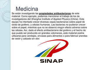 Medicina
Se están investigando las propiedades antibacterianas de este
material. Como ejemplo, podemos mencionar el trabajo de los de
investigadores del Shanghai Institute of Applied Physics (China). Este
equipo ha intentado crecer diversas cepas bacterianas sobre papel de
óxido de grafeno, y células humanas. Las bacterias no pudieron crecer
sobre el papel, mientras que no se observó ningún efecto adverso sobre
las células. Así, dado el efecto antibacteriano del grafeno y el hecho de
que puede ser producido en grandes volúmenes, este material podría
utilizarse para vendajes, envases para alimentos o para fabricar prendas
de vestir y calzado sin olor.
 