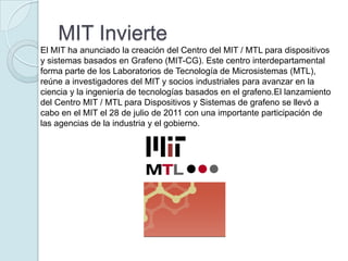 MIT Invierte
El MIT ha anunciado la creación del Centro del MIT / MTL para dispositivos
y sistemas basados en Grafeno (MIT-CG). Este centro interdepartamental
forma parte de los Laboratorios de Tecnología de Microsistemas (MTL),
reúne a investigadores del MIT y socios industriales para avanzar en la
ciencia y la ingeniería de tecnologías basados ​en el grafeno.El lanzamiento
del Centro MIT / MTL para Dispositivos y Sistemas de grafeno se llevó a
cabo en el MIT el 28 de julio de 2011 con una importante participación de
las agencias de la industria y el gobierno.
 