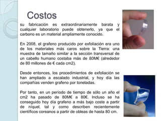 Costos
su fabricación es extraordinariamente barata y
cualquier laboratorio puede obtenerlo, ya que el
carbono es un material ampliamente conocido.

En 2008, el grafeno producido por exfoliación era uno
de los materiales más caros sobre la Tierra: una
muestra de tamaño similar a la sección transversal de
un cabello humano costaba más de 80M€ (alrededor
de 80 millones de € cada cm2).

Desde entonces, los procedimientos de exfoliación se
han ampliado a escalado industrial, y hoy día las
compañías venden grafeno por toneladas.

Por tanto, en un período de tiempo de sólo un año el
cm2 ha pasado de 80M€ a 80€. Incluso se ha
conseguido hoy día grafeno a más bajo coste a partir
de níquel, tal y como describen recientemente
científicos coreanos a partir de obleas de hasta 80 cm.
 