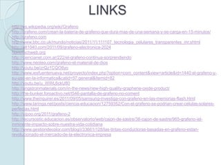LINKS
http://es.wikipedia.org/wiki/Grafeno
http://grafeno.com/crean-la-bateria-de-grafeno-que-dura-mas-de-una-semana-y-se-carga-en-15-minutos/
http://grafeno.com
http://www.bbc.co.uk/mundo/noticias/2011/11/111107_tecnologia_celulares_transparentes_mr.shtml
http://alt1040.com/2011/09/grafeno-electronica-2024
Nanotechweb.org
http://ciencianet.com.ar/222/el-grafeno-continua-sorprendiendo
http://www.neoteo.com/grafeno-el-material-de-dios
http://youtu.be/zrQz1CQO8yo
http://www.iesfuentenueva.net/proyecto/index.php?option=com_content&view=article&id=1440:el-grafeno-y-
su-uso-en-la-informatica&catid=57:general&Itemid=82
http://youtu.be/u_WWL6ckU80
http://angstronmaterials.com/in-the-news/new-high-quality-graphene-oxide-product/
http://the-bunker.foroactivo.net/t546-pantalla-de-grafeno-no-coment
http://www.theinquirer.es/2011/09/05/samsung-investiga-con-grafeno-en-las-memorias-flash.html
http://www.taringa.net/posts/ciencia-educacion/12759352/Con-el-grafeno-se-podrian-crear-celulas-solares-
perfectas.html
http://uipoo.org/2011/grafeno-2
http://recursostic.educacion.es/observatorio/web/cajon-de-sastre/38-cajon-de-sastre/965-grafeno-iel-
inminente-impacto-sobre-nuestra-vida-cotidiana
http://www.gestiondecolor.com/blog/i/33661/128/las-tintas-conductoras-basadas-en-grafeno-estan-
revolucionado-el-mercado-de-la-electronica-impresa
 