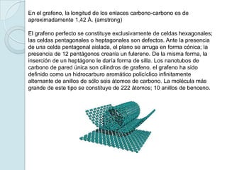 En el grafeno, la longitud de los enlaces carbono-carbono es de
aproximadamente 1,42 Å. (amstrong)

El grafeno perfecto se constituye exclusivamente de celdas hexagonales;
las celdas pentagonales o heptagonales son defectos. Ante la presencia
de una celda pentagonal aislada, el plano se arruga en forma cónica; la
presencia de 12 pentágonos crearía un fulereno. De la misma forma, la
inserción de un heptágono le daría forma de silla. Los nanotubos de
carbono de pared única son cilindros de grafeno. el grafeno ha sido
definido como un hidrocarburo aromático policíclico infinitamente
alternante de anillos de sólo seis átomos de carbono. La molécula más
grande de este tipo se constituye de 222 átomos; 10 anillos de benceno.
 