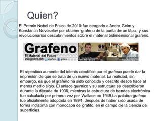 Quien?
El Premio Nobel de Física de 2010 fue otorgado a Andre Geim y
Konstantin Novoselov por obtener grafeno de la punta de un lápiz, y sus
revolucionarios descubrimientos sobre el material bidimensional grafeno.




El repentino aumento del interés científico por el grafeno puede dar la
impresión de que se trata de un nuevo material. La realidad, sin
embargo, es que el grafeno ha sido conocido y descrito desde hace al
menos medio siglo. El enlace químico y su estructura se describieron
durante la década de 1930, mientras la estructura de bandas electrónica
fue calculada por primera vez por Wallace en 1949.La palabra grafeno
fue oficialmente adoptada en 1994, después de haber sido usada de
forma indistinta con monocapa de grafito, en el campo de la ciencia de
superficies.
 