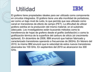 Utilidad
El grafeno tiene propiedades ideales para ser utilizado como componente
en circuitos integrados. El grafeno tiene una alta movilidad de portadores,
así como un bajo nivel de ruido, lo que permite que sea utilizado como
canal en transistores de efecto de campo (FET). La dificultad de utilizar
grafeno estriba en la producción del mismo material, en el substrato
adecuado. Los investigadores están buscando métodos como la
transferencia de hojas de grafeno desde el grafito (exfoliación) o como la
grafitización térmica de la superficie del carburo de silicio (el crecimiento
epitaxial). En diciembre de 2008, IBM anunció que habían fabricado y
caracterizado transistores operando a frecuencias de 26GHz. En febrero del
2010, la misma IBM anunció que la velocidad de estos nuevos transistores
alcanzaba los 100 GHz. En septiembre del 2010 se alcanzaron los 300
GHz.
 